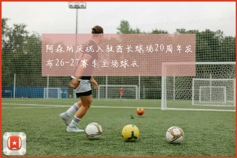 阿森纳庆祝入驻酋长球场20周年发布26-27赛季主场球衣