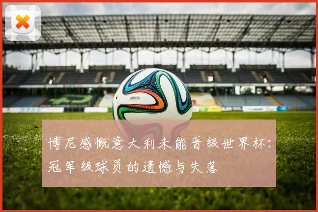 博尼感慨意大利未能晋级世界杯：冠军级球员的遗憾与失落