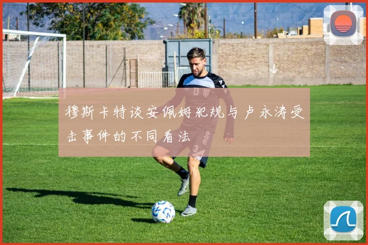 穆斯卡特谈安佩姆犯规与卢永涛受击事件的不同看法