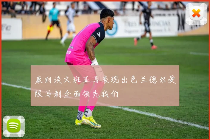 康利谈文班亚马表现出色兰德尔受限马刺全面领先我们