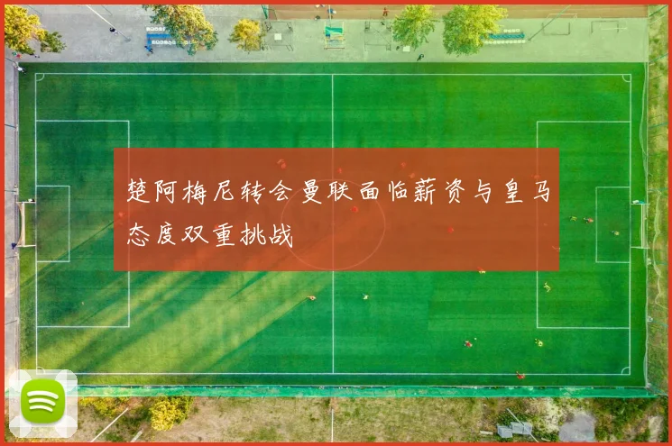 楚阿梅尼转会曼联面临薪资与皇马态度双重挑战