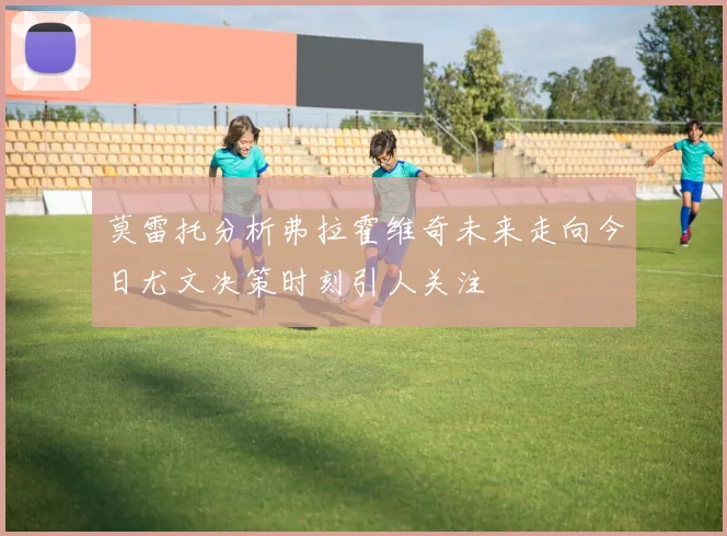 莫雷托分析弗拉霍维奇未来走向今日尤文决策时刻引人关注