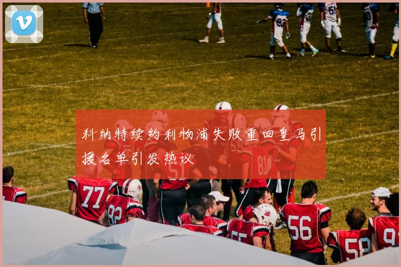 科纳特续约利物浦失败重回皇马引援名单引发热议