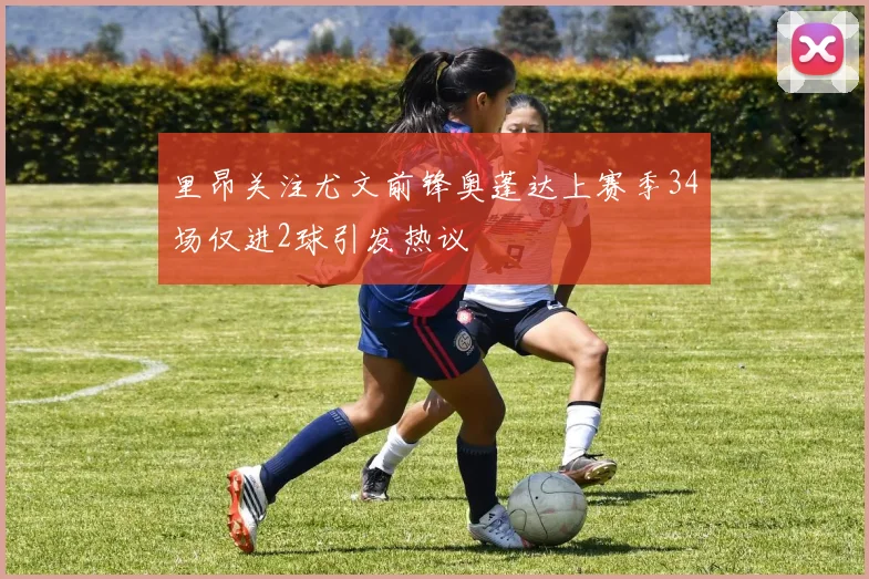 里昂关注尤文前锋奥蓬达上赛季34场仅进2球引发热议
