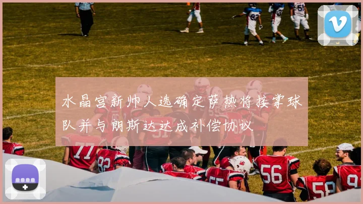 水晶宫新帅人选确定萨热将接掌球队并与朗斯达达成补偿协议