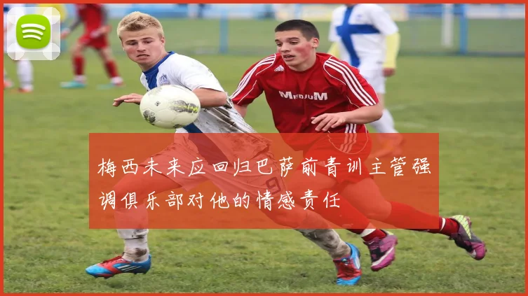 梅西未来应回归巴萨前青训主管强调俱乐部对他的情感责任