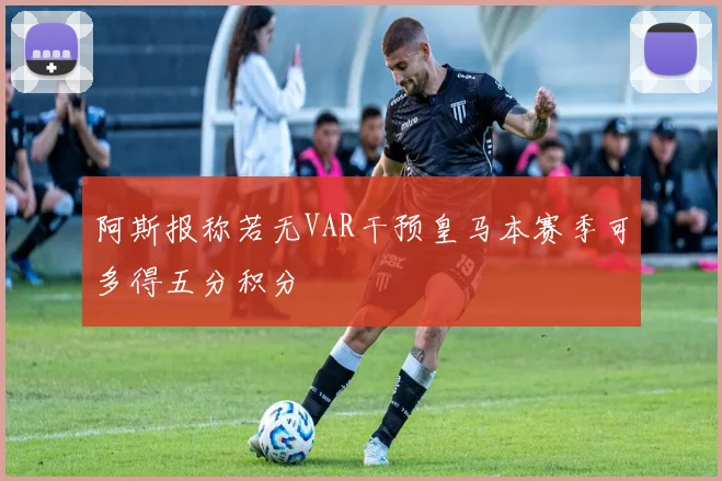 阿斯报称若无VAR干预皇马本赛季可多得五分积分