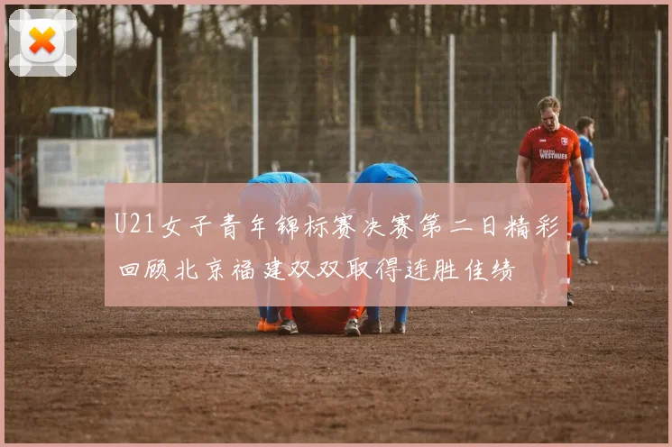 U21女子青年锦标赛决赛第二日精彩回顾北京福建双双取得连胜佳绩