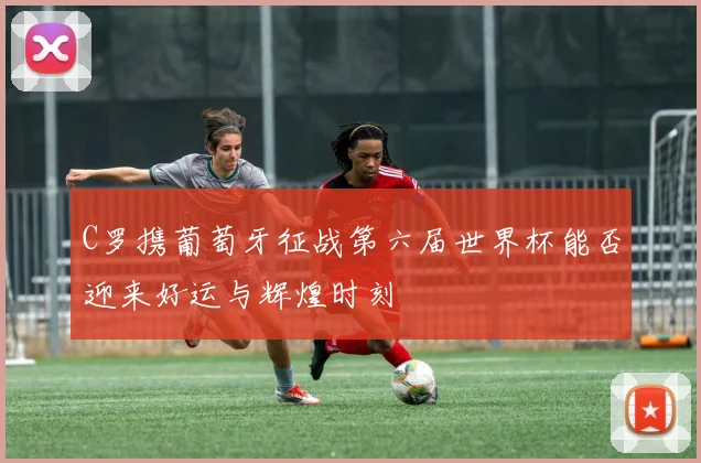 C罗携葡萄牙征战第六届世界杯能否迎来好运与辉煌时刻