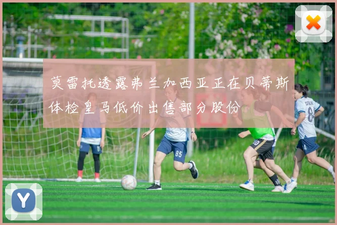 莫雷托透露弗兰加西亚正在贝蒂斯体检皇马低价出售部分股份