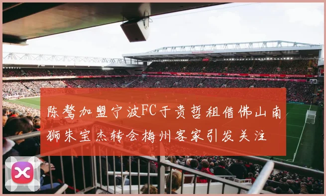 陈骜加盟宁波FC于贵哲租借佛山南狮朱宝杰转会梅州客家引发关注
