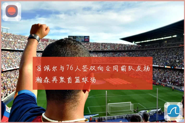 吕佩尔与76人签双向合同前队友杨瀚森再聚首篮球场
