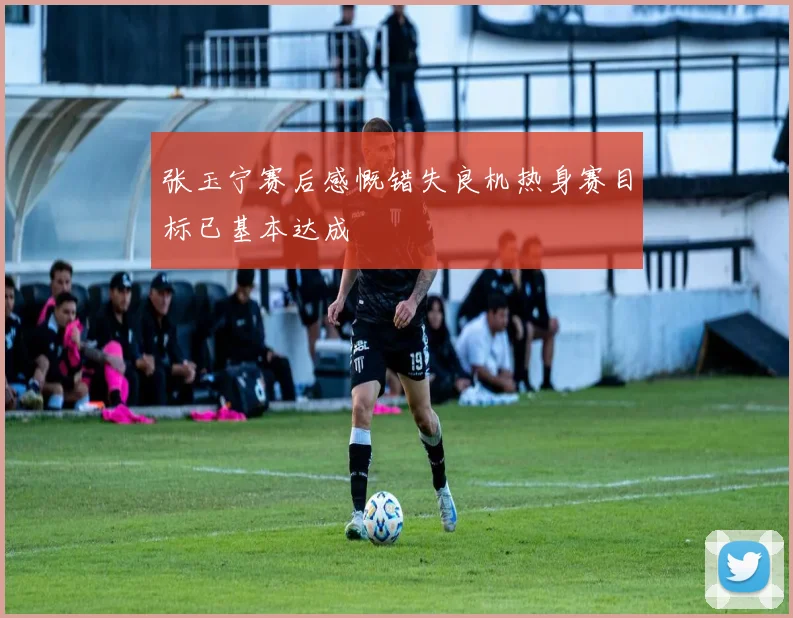 张玉宁赛后感慨错失良机热身赛目标已基本达成