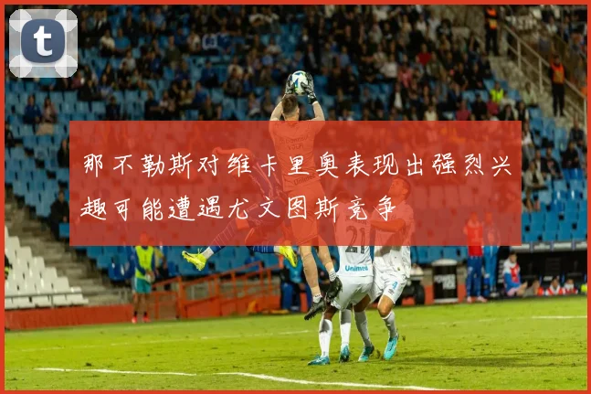 那不勒斯对维卡里奥表现出强烈兴趣可能遭遇尤文图斯竞争