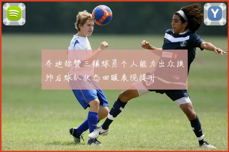 乔迪称赞三镇球员个人能力出众换帅后球队状态回暖表现提升