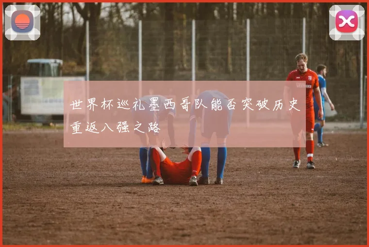 世界杯巡礼墨西哥队能否突破历史重返八强之路