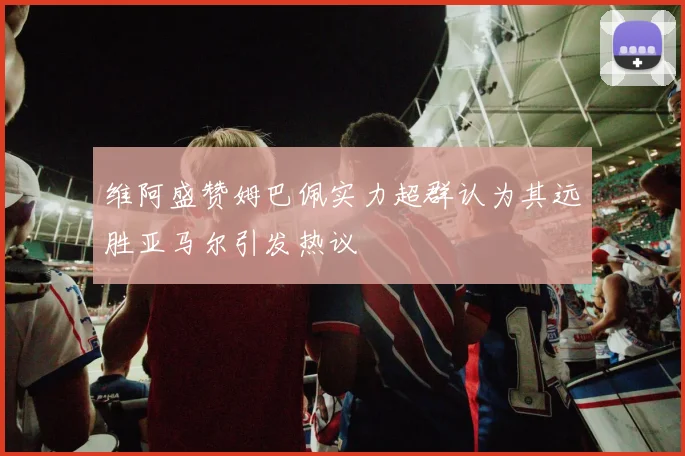 维阿盛赞姆巴佩实力超群认为其远胜亚马尔引发热议