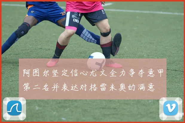 阿图尔坚定信心尤文全力争夺意甲第二名并表达对格雷米奥的满意