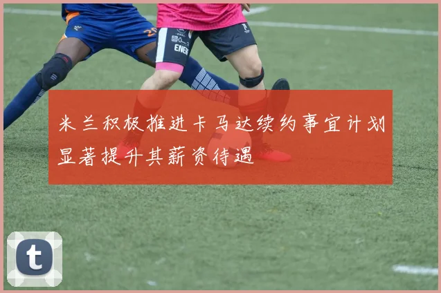 米兰积极推进卡马达续约事宜计划显著提升其薪资待遇