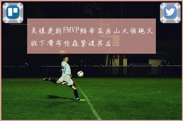 美媒更新FMVP赔率亚历山大领跑文班下滑布伦森紧追其后