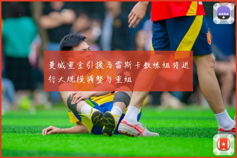 曼城重金引援马雷斯卡教练组将进行大规模调整与重组