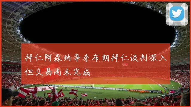 拜仁阿森纳争夺布朗拜仁谈判深入但交易尚未完成
