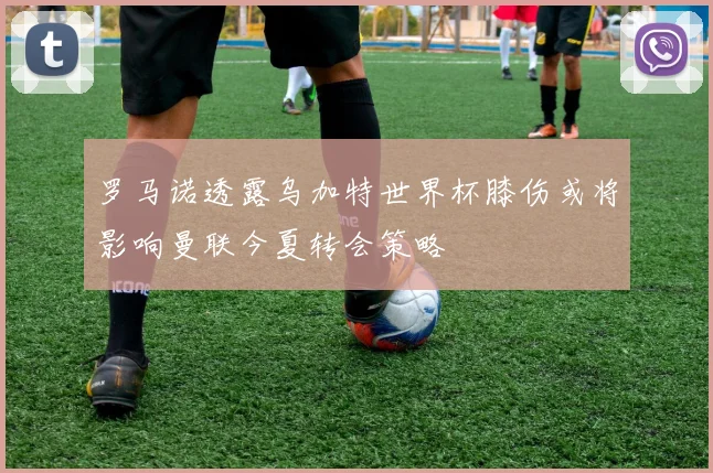 罗马诺透露乌加特世界杯膝伤或将影响曼联今夏转会策略