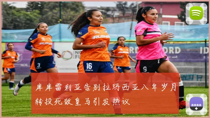 库库雷利亚告别拉玛西亚八年岁月转投死敌皇马引发热议