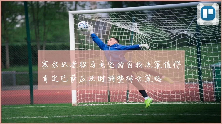 塞尔记者称马竞坚持自我决策值得肯定巴萨应及时调整转会策略